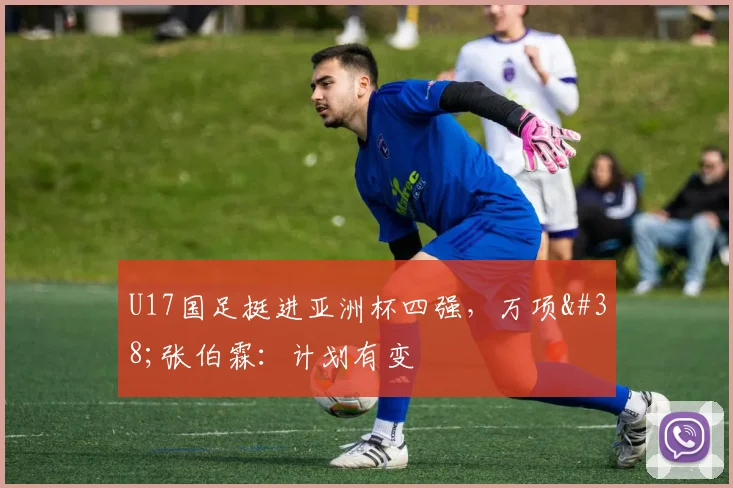 U17国足挺进亚洲杯四强，万项&张伯霖：计划有变
