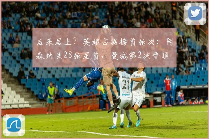 后来居上？英超占据榜首轮次：阿森纳共28轮居首，曼城第2次登顶