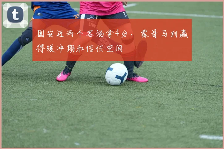 国安近两个客场拿4分，蒙哥马利赢得缓冲期和信任空间