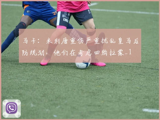 马卡：米利唐重伤严重扰乱皇马后防规划，他们在考虑回购拉蒙_1