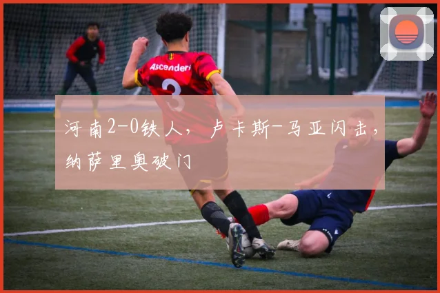 河南2-0铁人，卢卡斯-马亚闪击，纳萨里奥破门