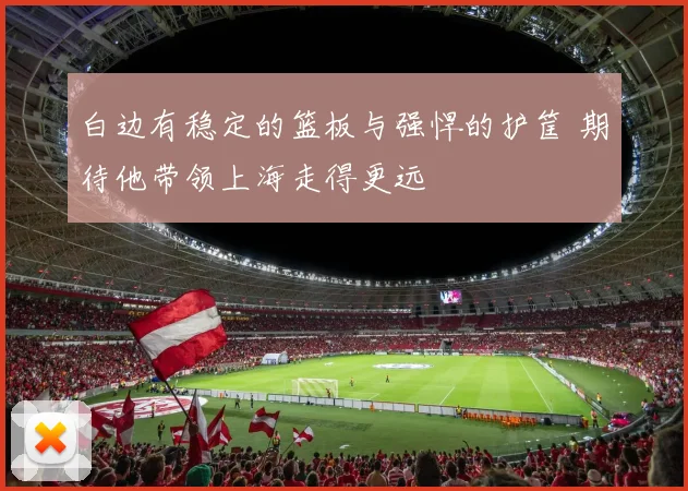 白边有稳定的篮板与强悍的护筐 期待他带领上海走得更远